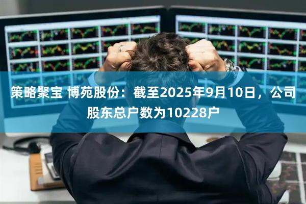 策略聚宝 博苑股份：截至2025年9月10日，公司股东总户数为10228户