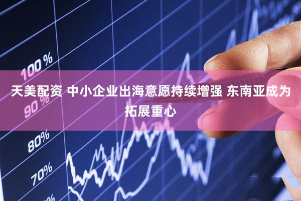 天美配资 中小企业出海意愿持续增强 东南亚成为拓展重心
