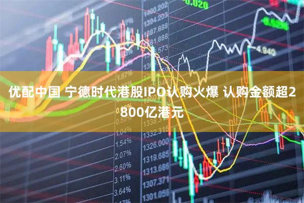 优配中国 宁德时代港股IPO认购火爆 认购金额超2800亿港元