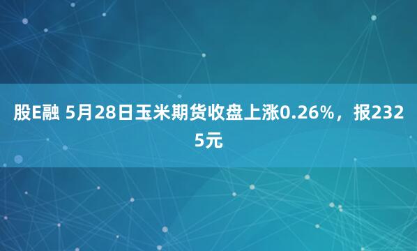 股E融 5月28日玉米期货收盘上涨0.26%，报2325元