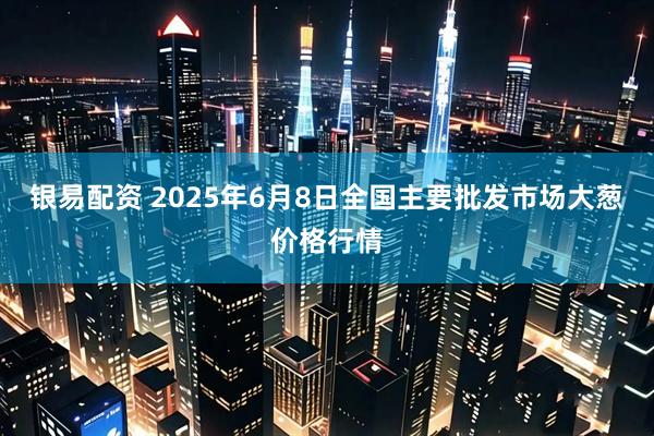 银易配资 2025年6月8日全国主要批发市场大葱价格行情
