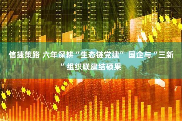 信捷策路 六年深耕“生态链党建” 国企与“三新”组织联建结硕果