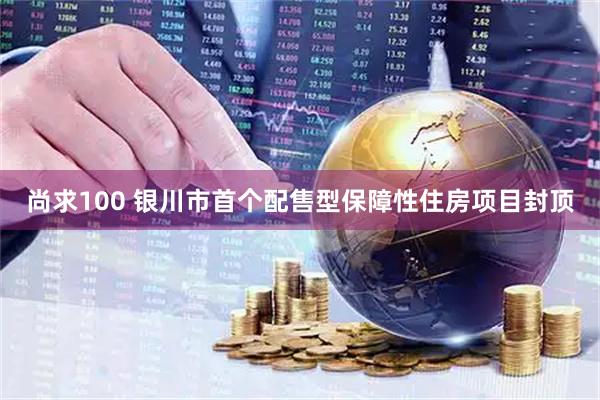 尚求100 银川市首个配售型保障性住房项目封顶