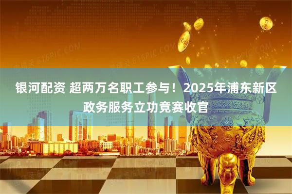 银河配资 超两万名职工参与！2025年浦东新区政务服务立功竞赛收官