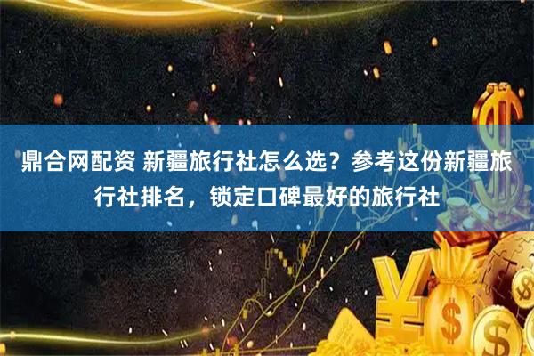 鼎合网配资 新疆旅行社怎么选？参考这份新疆旅行社排名，锁定口碑最好的旅行社