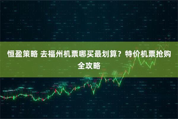 恒盈策略 去福州机票哪买最划算？特价机票抢购全攻略