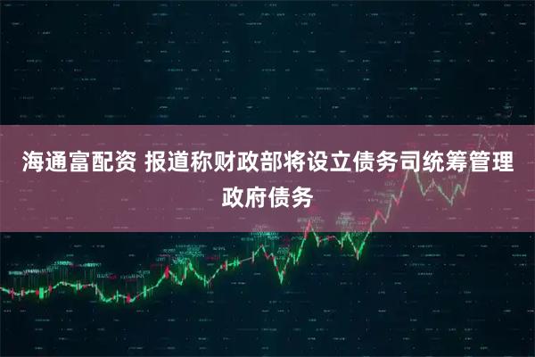 海通富配资 报道称财政部将设立债务司统筹管理政府债务