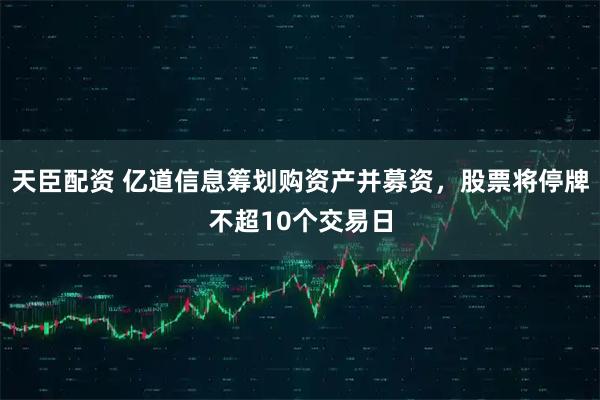 天臣配资 亿道信息筹划购资产并募资，股票将停牌不超10个交易日
