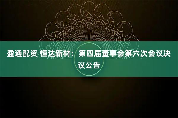 盈通配资 恒达新材：第四届董事会第六次会议决议公告