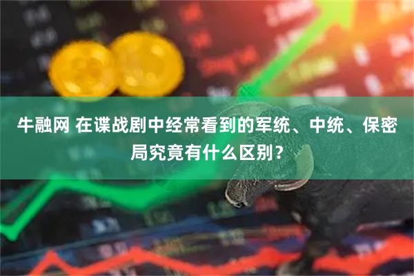 牛融网 在谍战剧中经常看到的军统、中统、保密局究竟有什么区别？