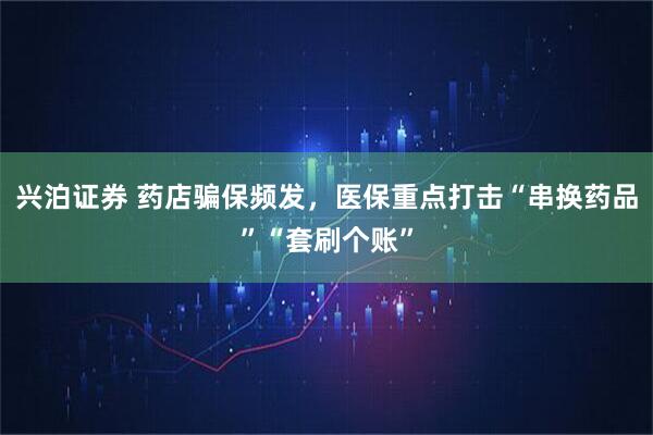 兴泊证券 药店骗保频发，医保重点打击“串换药品”“套刷个账”