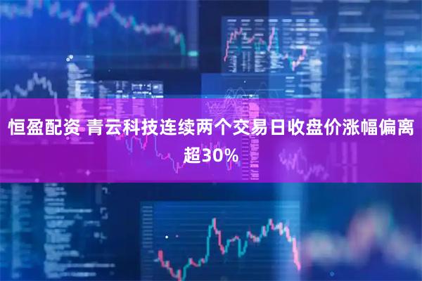 恒盈配资 青云科技连续两个交易日收盘价涨幅偏离超30%