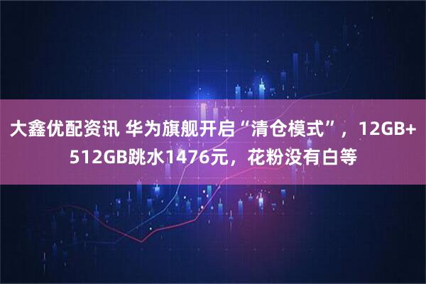 大鑫优配资讯 华为旗舰开启“清仓模式”，12GB+512GB跳水1476元，花粉没有白等