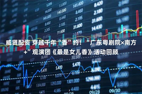 威贤配资 穿越千年“香”约！“广东粤剧院×南方+”观演团《最是女儿香》活动回顾