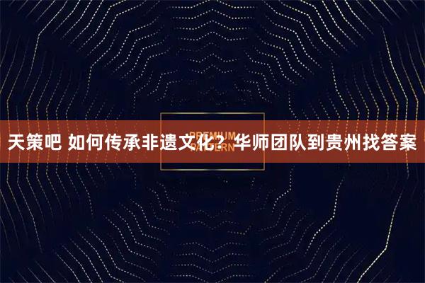 天策吧 如何传承非遗文化？华师团队到贵州找答案