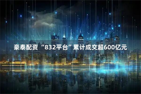 豪泰配资 “832平台”累计成交超600亿元