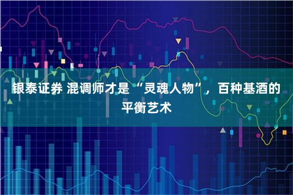 银泰证券 混调师才是 “灵魂人物”，百种基酒的平衡艺术