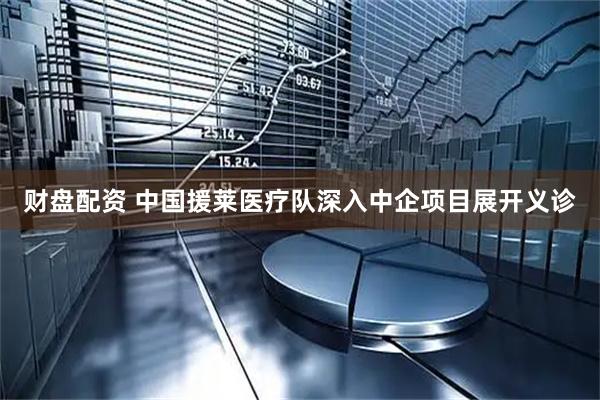 财盘配资 中国援莱医疗队深入中企项目展开义诊