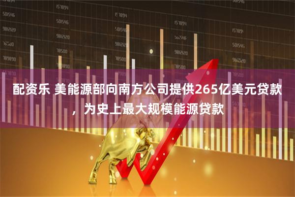 配资乐 美能源部向南方公司提供265亿美元贷款，为史上最大规模能源贷款