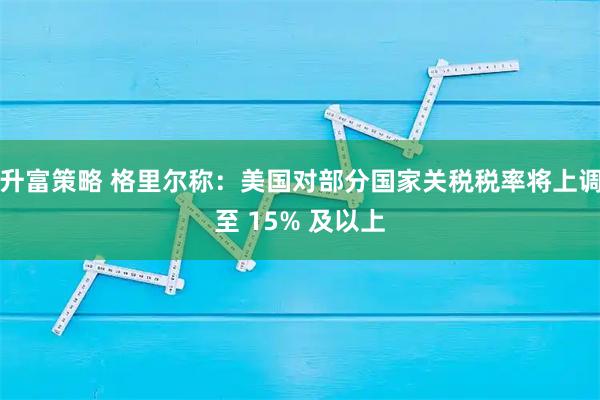 升富策略 格里尔称：美国对部分国家关税税率将上调至 15% 及以上