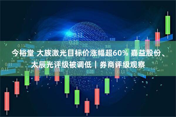 今裕堂 大族激光目标价涨幅超60% 嘉益股份、太辰光评级被调低｜券商评级观察