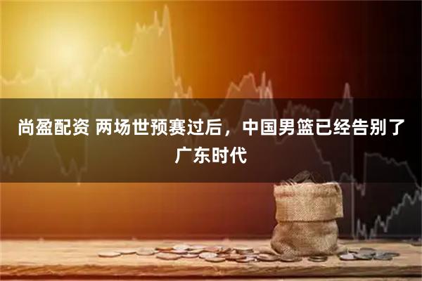 尚盈配资 两场世预赛过后，中国男篮已经告别了广东时代