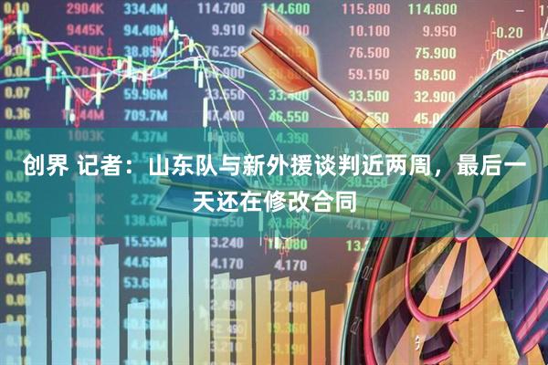创界 记者：山东队与新外援谈判近两周，最后一天还在修改合同