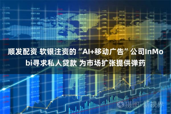 顺发配资 软银注资的“AI+移动广告”公司InMobi寻求私人贷款 为市场扩张提供弹药