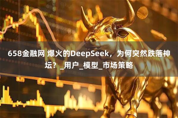 658金融网 爆火的DeepSeek,为何突然跌落神坛?_用户_模型_市场策略