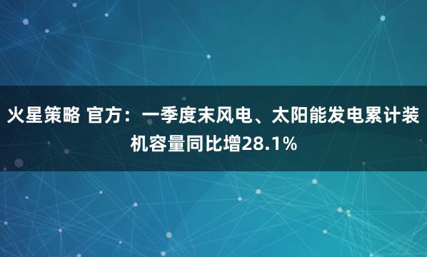 火星策略 官方：一季度末风电、太阳能发电累计装机容量同比增28.1%