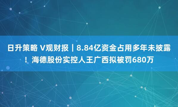 日升策略 V观财报｜8.84亿资金占用多年未披露！海德股份实控人王广西拟被罚680万