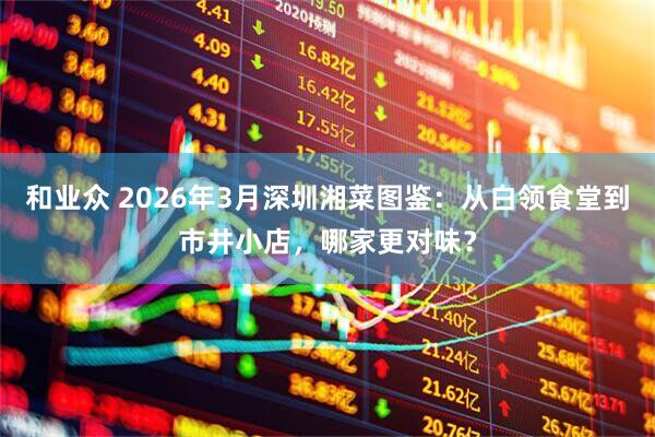 和业众 2026年3月深圳湘菜图鉴：从白领食堂到市井小店，哪家更对味？