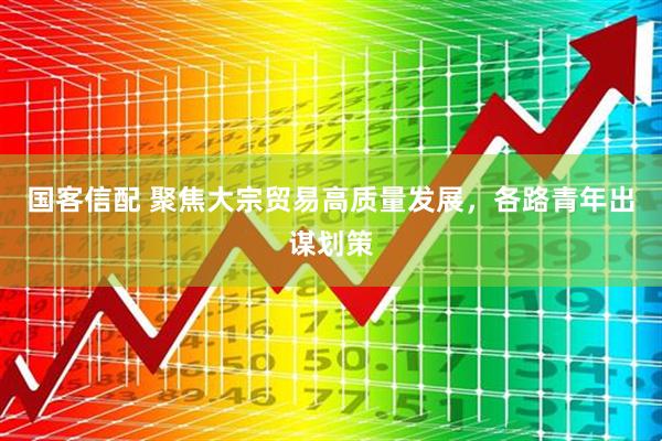国客信配 聚焦大宗贸易高质量发展，各路青年出谋划策