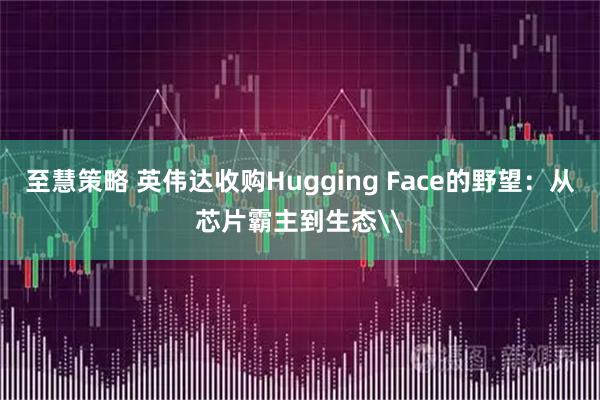 至慧策略 英伟达收购Hugging Face的野望：从芯片霸主到生态\
